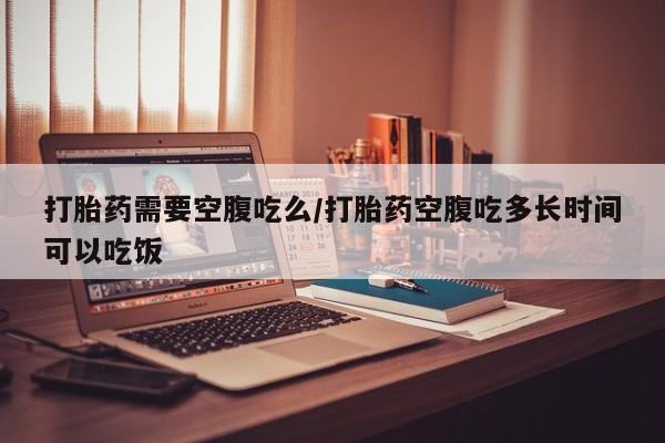 网上米索前列醇在线下单打胎药需要空腹吃么/打胎药空腹吃多长时间可以吃饭