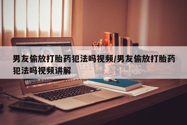 网上米索前列醇在线下单男友偷放打胎药犯法吗视频/男友偷放打胎药犯法吗视频讲解