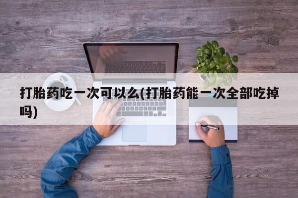 网上米索前列醇在线下单打胎药吃一次可以么(打胎药能一次全部吃掉吗)