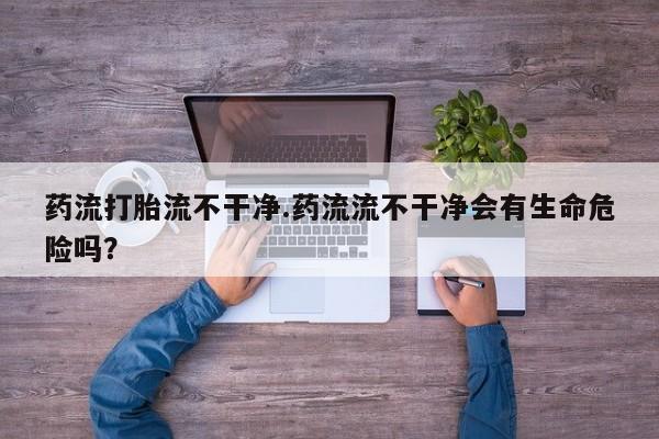 网上米索前列醇在线下单药流打胎流不干净.药流流不干净会有生命危险吗？