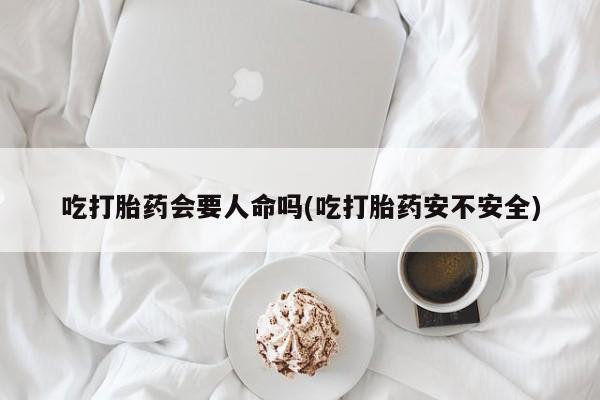 网上米索前列醇在线下单吃打胎药会要人命吗(吃打胎药安不安全)