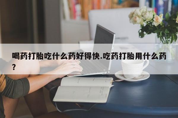 网上米索前列醇在线下单喝药打胎吃什么药好得快.吃药打胎用什么药？