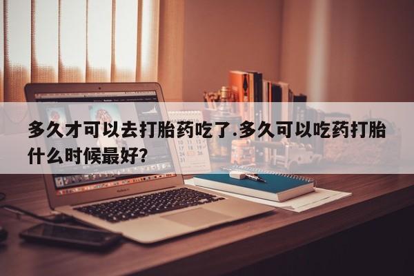网上米索前列醇在线下单多久才可以去打胎药吃了.多久可以吃药打胎什么时候最好？