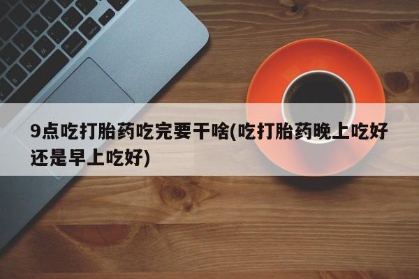 网上米索前列醇在线下单9点吃打胎药吃完要干啥(吃打胎药晚上吃好还是早上吃好)