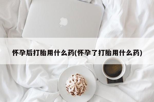 网上米索前列醇在线下单怀孕后打胎用什么药(怀孕了打胎用什么药)