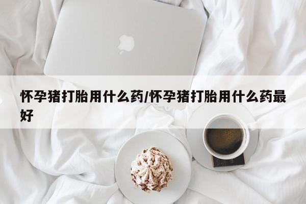 网上米索前列醇在线下单怀孕猪打胎用什么药/怀孕猪打胎用什么药最好