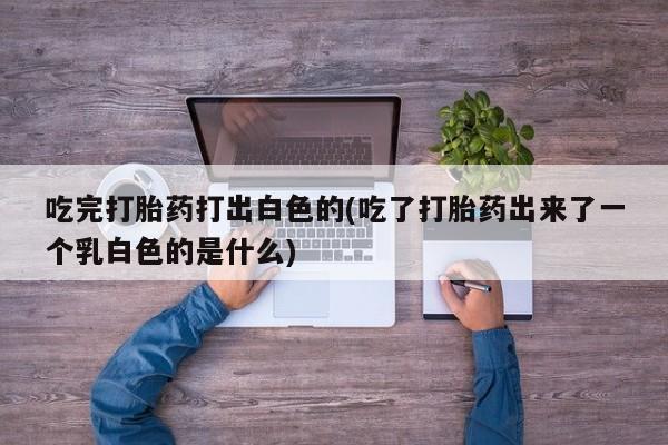 网上米索前列醇在线下单吃完打胎药打出白色的(吃了打胎药出来了一个乳白色的是什么)