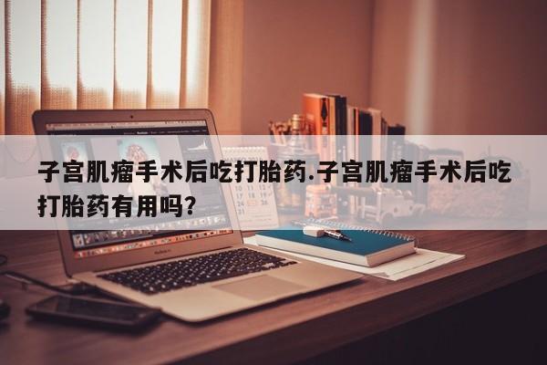 网上米索前列醇在线下单子宫肌瘤手术后吃打胎药.子宫肌瘤手术后吃打胎药有用吗？