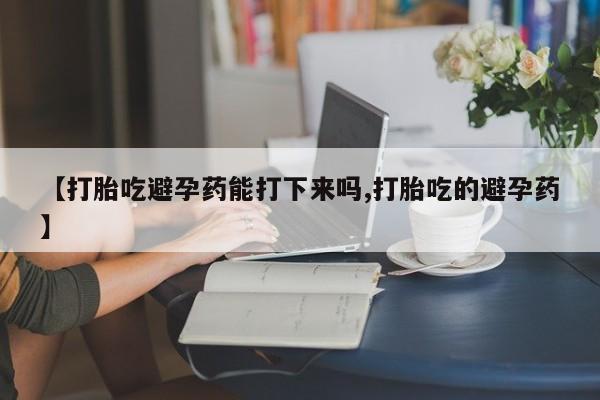 网上米索前列醇在线下单【打胎吃避孕药能打下来吗,打胎吃的避孕药】