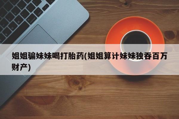 网上米索前列醇在线下单姐姐骗妹妹喝打胎药(姐姐算计妹妹独吞百万财产)