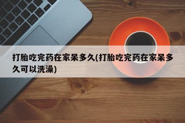 网上米索前列醇在线下单打胎吃完药在家呆多久(打胎吃完药在家呆多久可以洗澡)