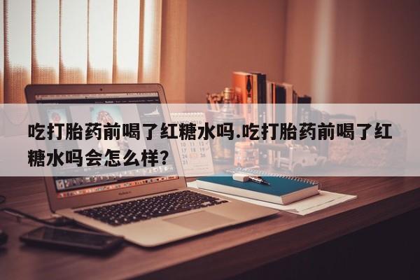 网上米索前列醇在线下单吃打胎药前喝了红糖水吗.吃打胎药前喝了红糖水吗会怎么样？