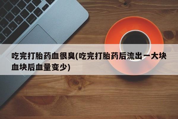 网上米索前列醇在线下单吃完打胎药血很臭(吃完打胎药后流出一大块血块后血量变少)