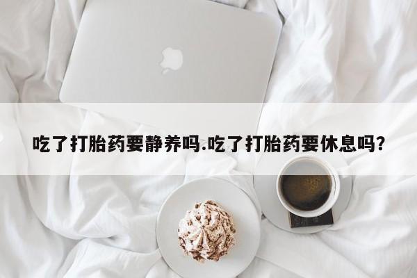 网上米索前列醇在线下单吃了打胎药要静养吗.吃了打胎药要休息吗？