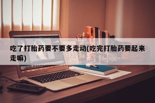 网上米索前列醇在线下单吃了打胎药要不要多走动(吃完打胎药要起来走嘛)