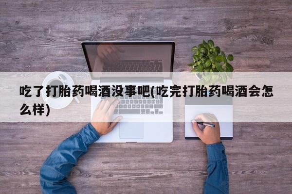 网上米索前列醇在线下单吃了打胎药喝酒没事吧(吃完打胎药喝酒会怎么样)