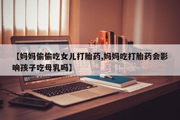 网上米索前列醇在线下单【妈妈偷偷吃女儿打胎药,妈妈吃打胎药会影响孩子吃母乳吗】