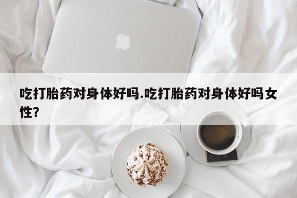 网上米索前列醇在线下单吃打胎药对身体好吗.吃打胎药对身体好吗女性？