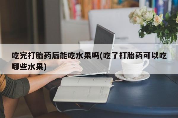 网上米索前列醇在线下单吃完打胎药后能吃水果吗(吃了打胎药可以吃哪些水果)